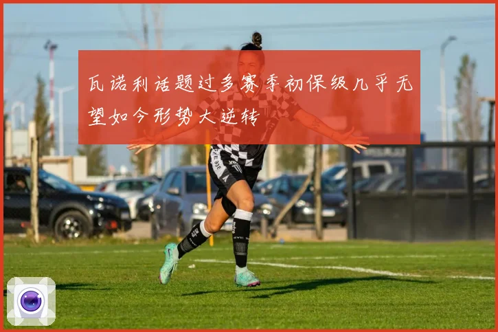 瓦诺利话题过多赛季初保级几乎无望如今形势大逆转