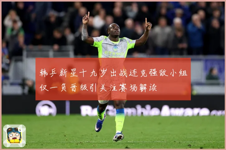 韩乒新星十九岁出战连克强敌小组仅一负晋级引关注赛场解读