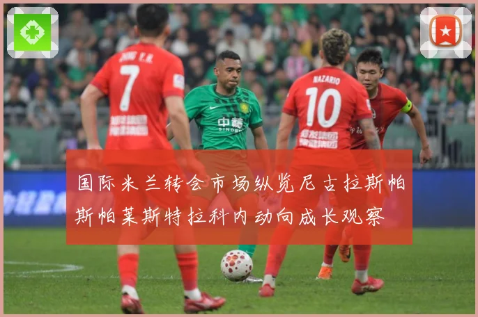 国际米兰转会市场纵览尼古拉斯帕斯帕莱斯特拉科内动向成长观察