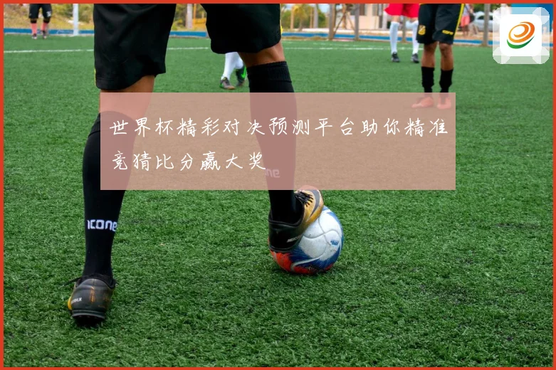 世界杯精彩对决预测平台助你精准竞猜比分赢大奖