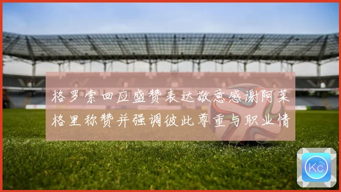 格罗索回应盛赞表达敬意感谢阿莱格里称赞并强调彼此尊重与职业情谊