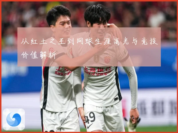 从红土之王到网球生涯高光与竞技价值解析