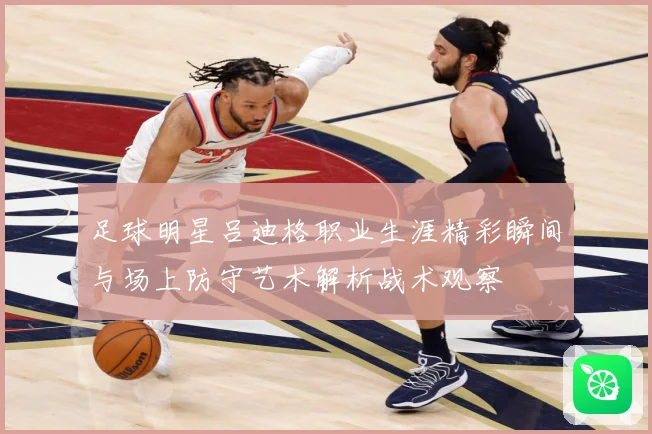 足球明星吕迪格职业生涯精彩瞬间与场上防守艺术解析战术观察