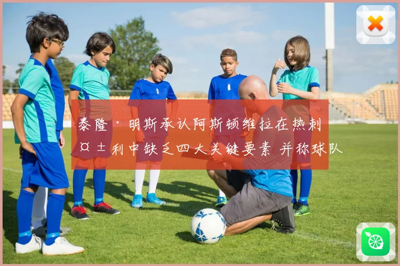 泰隆·明斯承认阿斯顿维拉在热刺失利中缺乏四大关键要素 并称球队已进行有效沟通