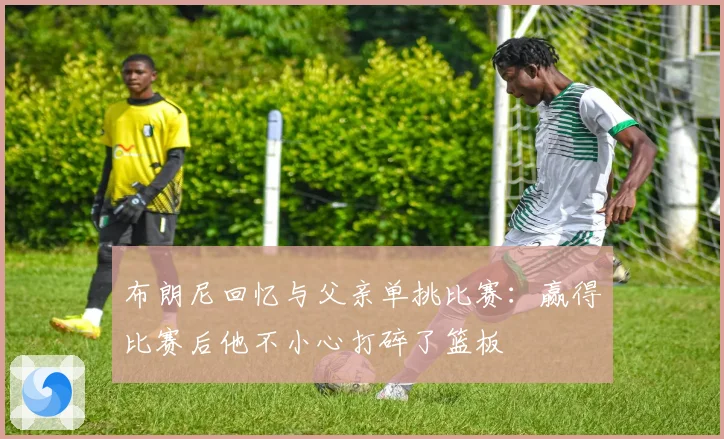 布朗尼回忆与父亲单挑比赛：赢得比赛后他不小心打碎了篮板