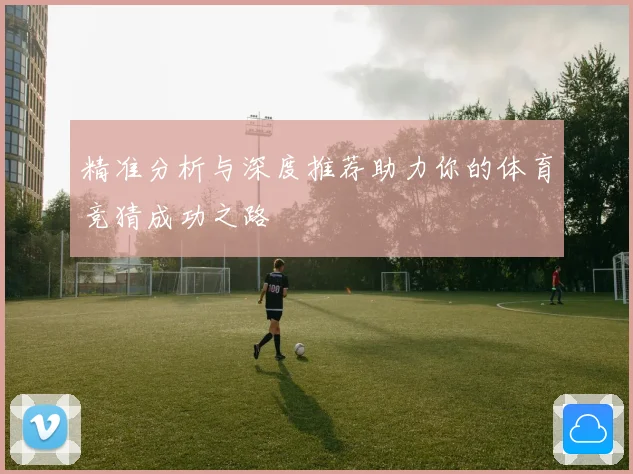 精准分析与深度推荐助力你的体育竞猜成功之路