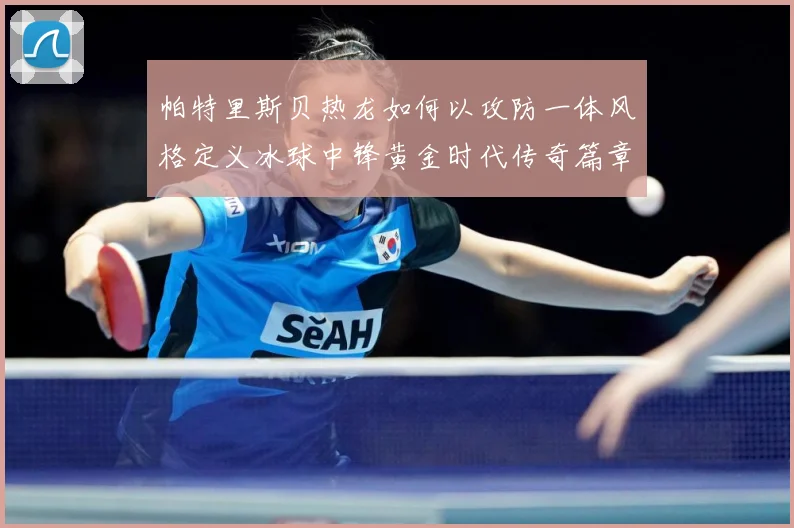 帕特里斯贝热龙如何以攻防一体风格定义冰球中锋黄金时代传奇篇章