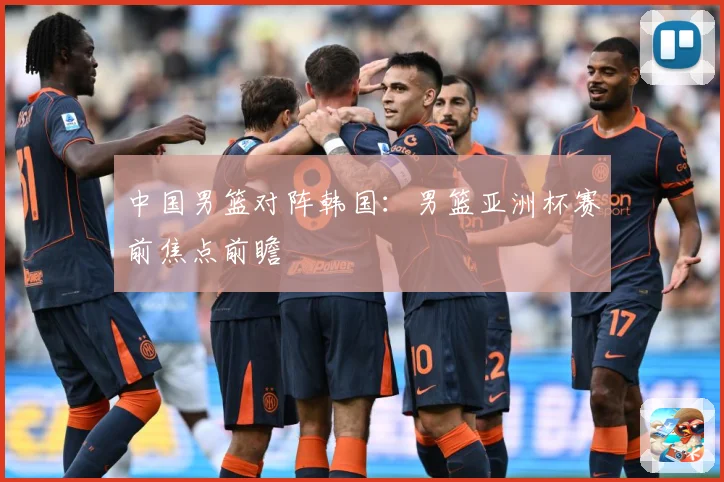 中国男篮对阵韩国：男篮亚洲杯赛前焦点前瞻