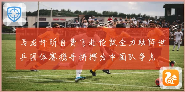 马龙许昕自费飞赴伦敦全力助阵世乒团体赛携手拼搏为中国队争光