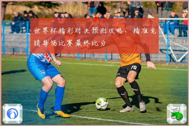 世界杯精彩对决预测攻略，精准竞猜每场比赛最终比分