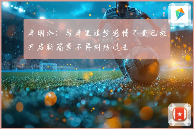 库明加：与库里追梦感情不变已经开启新篇章不再纠结过去