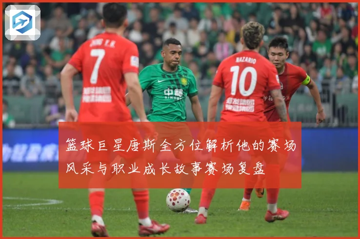 篮球巨星唐斯全方位解析他的赛场风采与职业成长故事赛场复盘