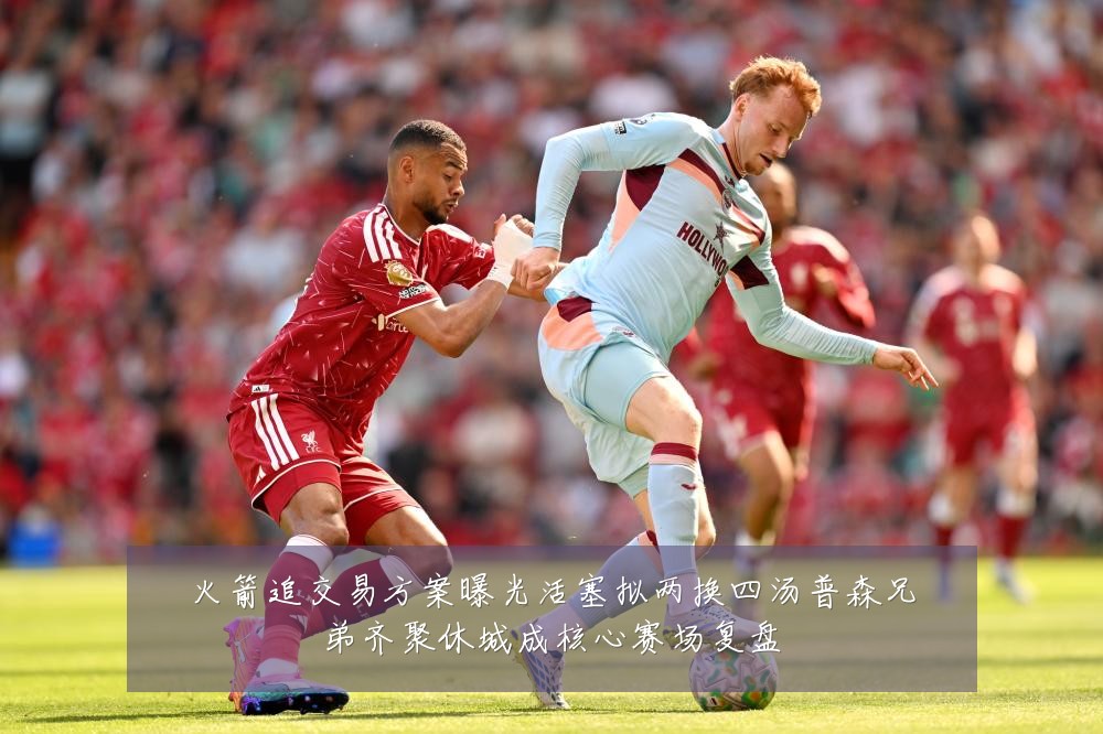 火箭追交易方案曝光活塞拟两换四汤普森兄弟齐聚休城成核心赛场复盘